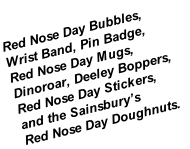 Red Nose Day Bubbles,
Wrist Band, Pin Badge,
Red Nose Day Mugs,
Dinoroar, Deeley Boppers,
Red Nose Day Stickers, 
and the Sainsbury’s 
Red Nose Day Doughnuts.
